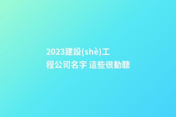 2023建設(shè)工程公司名字 這些很動聽-第1張-公司起名-玄機派
